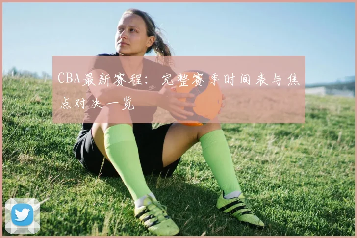 CBA最新赛程:完整赛季时间表与焦点对决一览