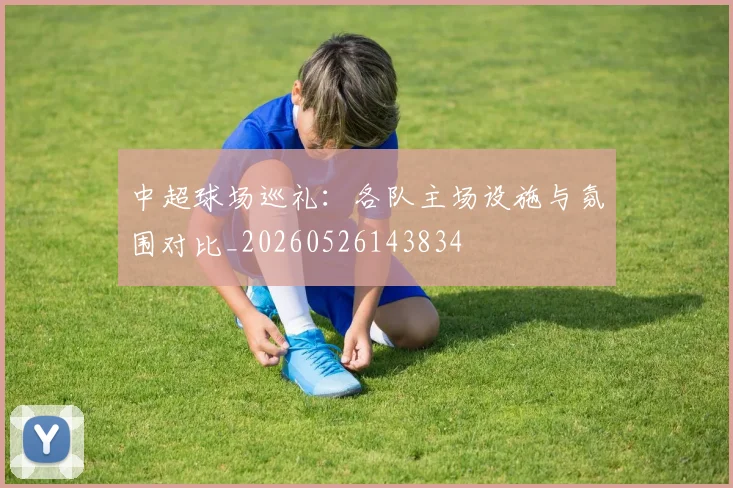 中超球场巡礼：各队主场设施与氛围对比_20260526143834