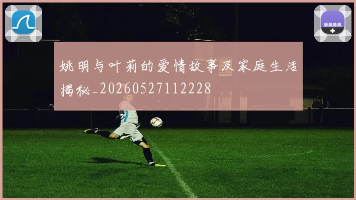 姚明与叶莉的爱情故事及家庭生活揭秘_20260527112228