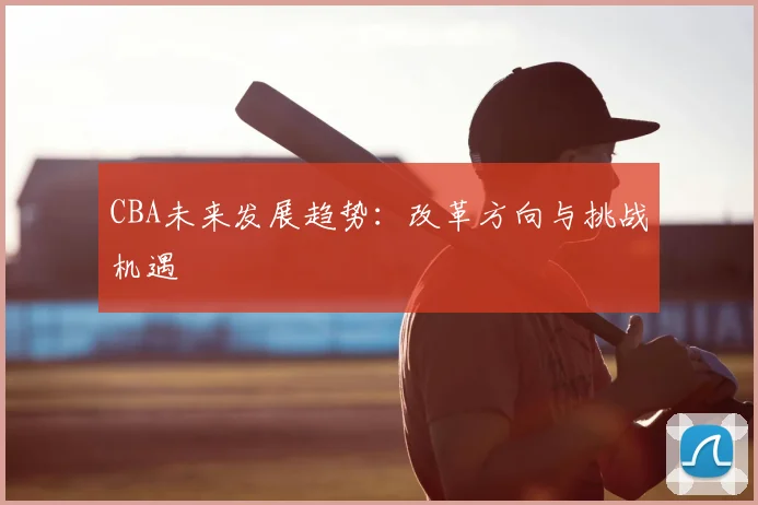 CBA未来发展趋势:改革方向与挑战机遇