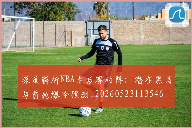深度解析NBA季后赛对阵：潜在黑马与首轮爆冷预测_20260523113546
