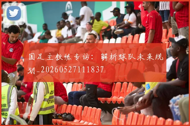 国足主教练专访：解析球队未来规划_20260527111837