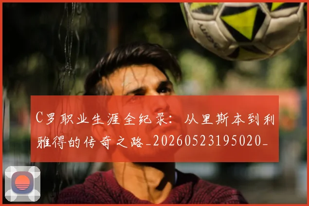 C罗职业生涯全纪录：从里斯本到利雅得的传奇之路_20260523195020_20260606165450