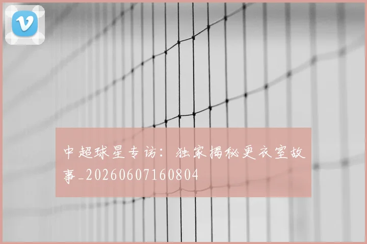 中超球星专访：独家揭秘更衣室故事_20260607160804