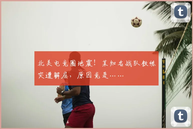 北美电竞圈地震！某知名战队教练突遭解雇，原因竟是……