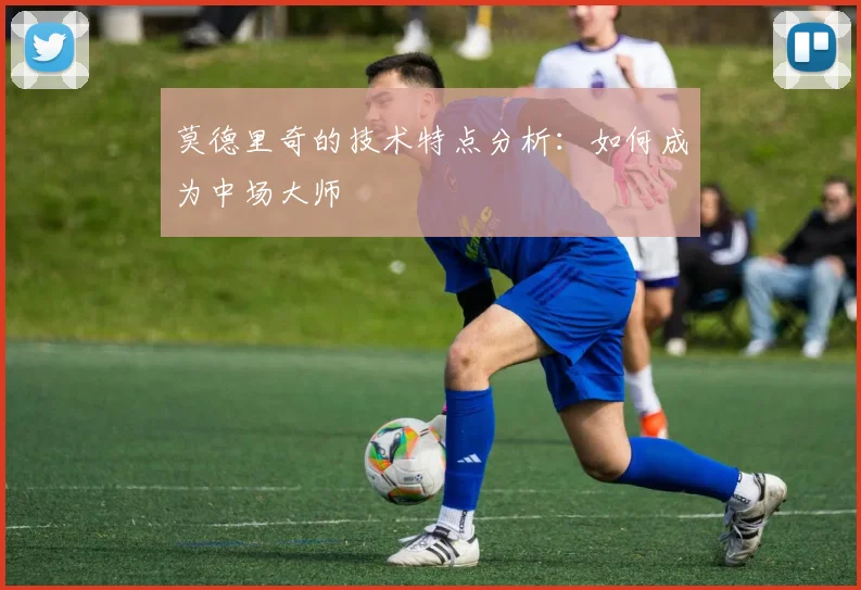莫德里奇的技术特点分析:如何成为中场大师