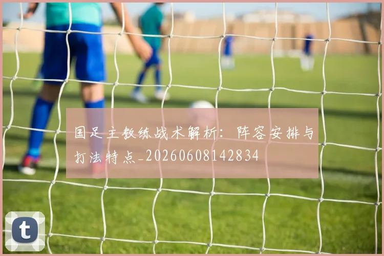 国足主教练战术解析：阵容安排与打法特点_20260608142834