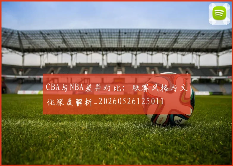 CBA与NBA差异对比：联赛风格与文化深度解析_20260526125011