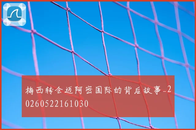 梅西转会迈阿密国际的背后故事_20260522161030