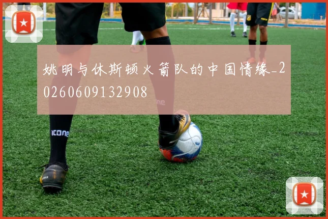 姚明与休斯顿火箭队的中国情缘_20260609132908