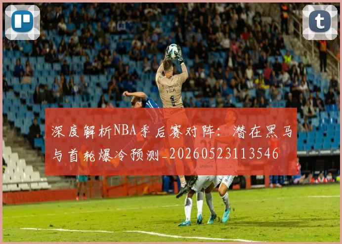 深度解析NBA季后赛对阵：潜在黑马与首轮爆冷预测_20260523113546