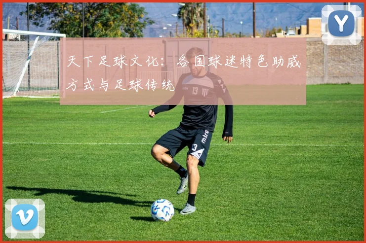 天下足球文化：各国球迷特色助威方式与足球传统