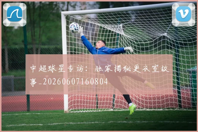 中超球星专访：独家揭秘更衣室故事_20260607160804