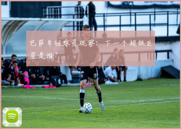 巴萨年轻球员观察：下一个超级巨星是谁？